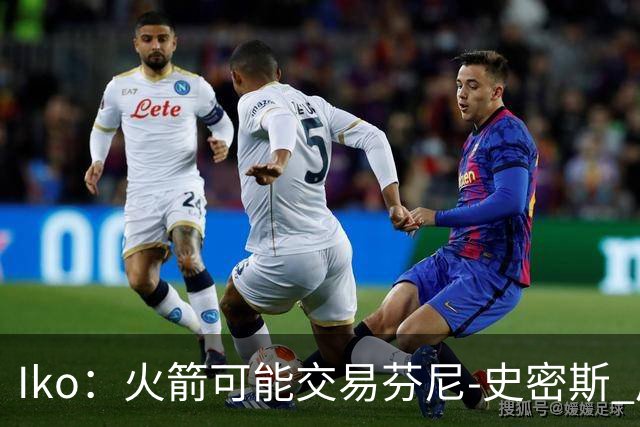 Iko：火箭可能交易芬尼-史密斯 后者在联盟中引起了相当多的兴趣